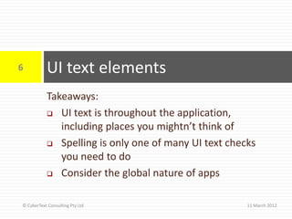 6          UI text elements
           Takeaways:
            UI text is throughout the application,

              including places you mightn’t think of
            Spelling is only one of many UI text checks

              you need to do
            Consider the global nature of apps



© CyberText Consulting Pty Ltd                        11 March 2012
 