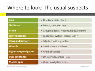 Where to look: The usual suspects
7


      Bars                           • Title bars, status bars
      List items                     • Menus, selection lists
      Labels                         • Grouping boxes, ribbons, fields, columns
      Error messages                 • Validation, system; correct icon?
      Icons and buttons              • Labels, tooltips, graphics
      Wizards                        • Installation and others
      Hyperlinks/navigation          • Avoid ‘click here’
      User assistance                • On interface, online Help
      Mobile apps                    • Under navigation icons
    © CyberText Consulting Pty Ltd                                         11 March 2012
 