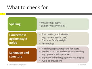 What to check for
9




                                     • Misspellings, typos
       Spelling                      • English: which version?


       Correctness                   • Punctuation, capitalization
                                       (e.g. sentence/title case)
       against style                 • Font size, family, weight
       guide                         • Terminology
                                     • Plain language appropriate for users
                                     • Parallel structure and consistent wording
       Language and                    (e.g. gerunds vs imperatives)
       structure                     • Impact of other languages on text display
                                     • Avoid abbreviations
    © CyberText Consulting Pty Ltd                                       11 March 2012
 