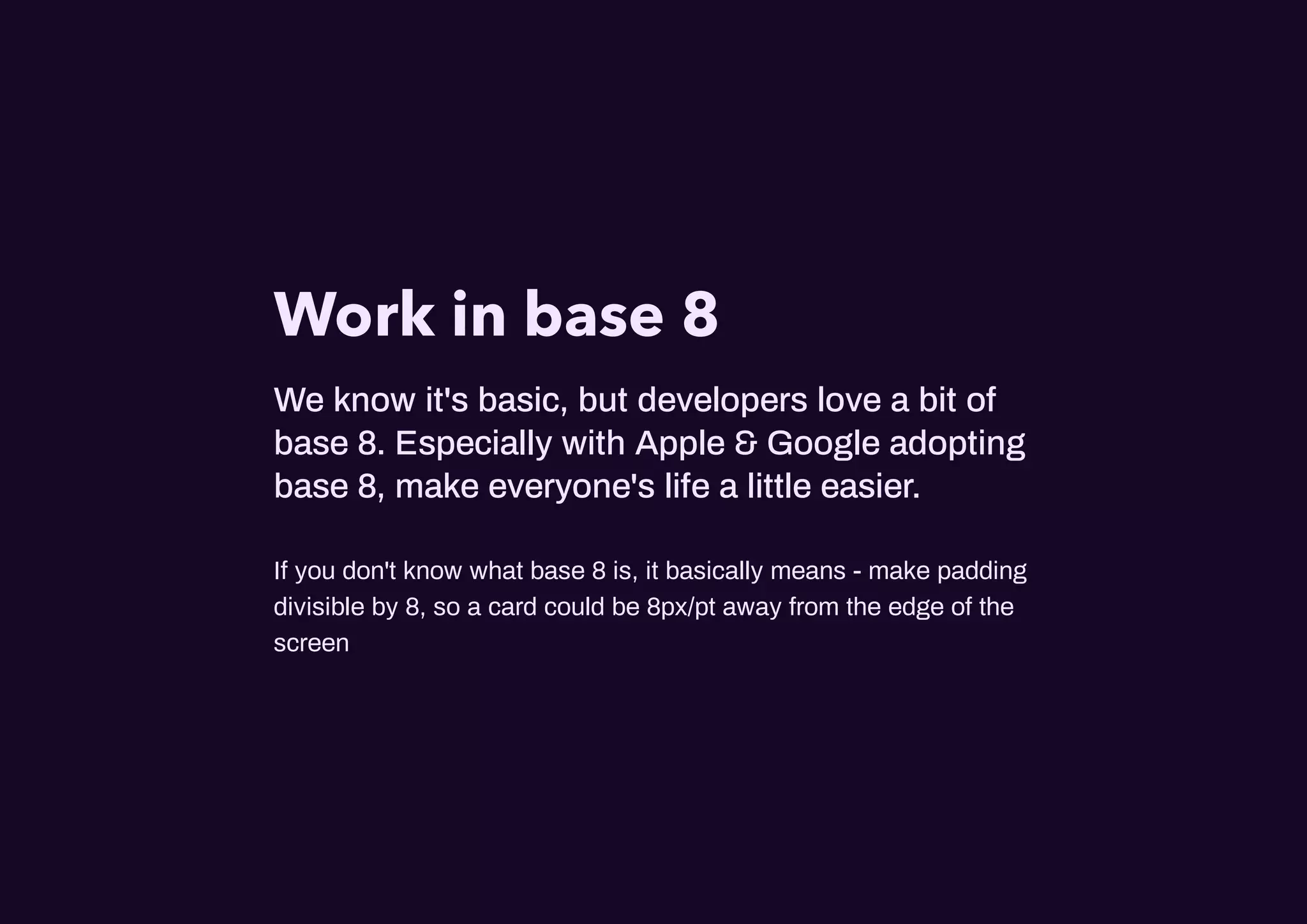 Work in base 8
We know it's basic, but developers love a bit of
base 8. Especially with Apple & Google adopting
base 8, make everyone's life a little easier.
If you don't know what base 8 is, it basically means - make padding
divisible by 8, so a card could be 8px/pt away from the edge of the
screen
 