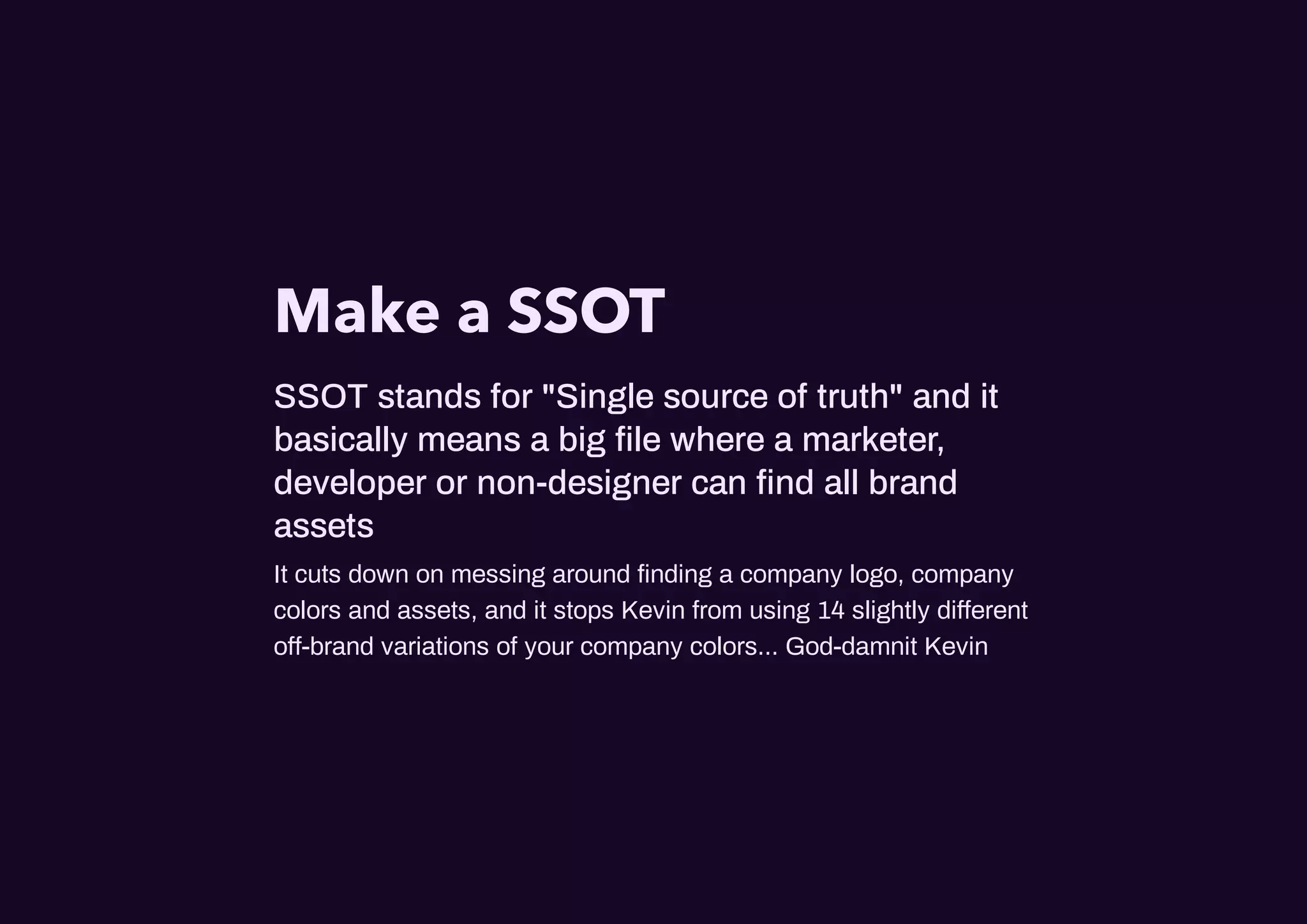Make a SSOT
SSOT stands for "Single source of truth" and it
basically means a big ﬁle where a marketer,
developer or non-designer can ﬁnd all brand
assets
It cuts down on messing around ﬁnding a company logo, company
colors and assets, and it stops Kevin from using 14 slightly di erent
o -brand variations of your company colors... God-damnit Kevin
 