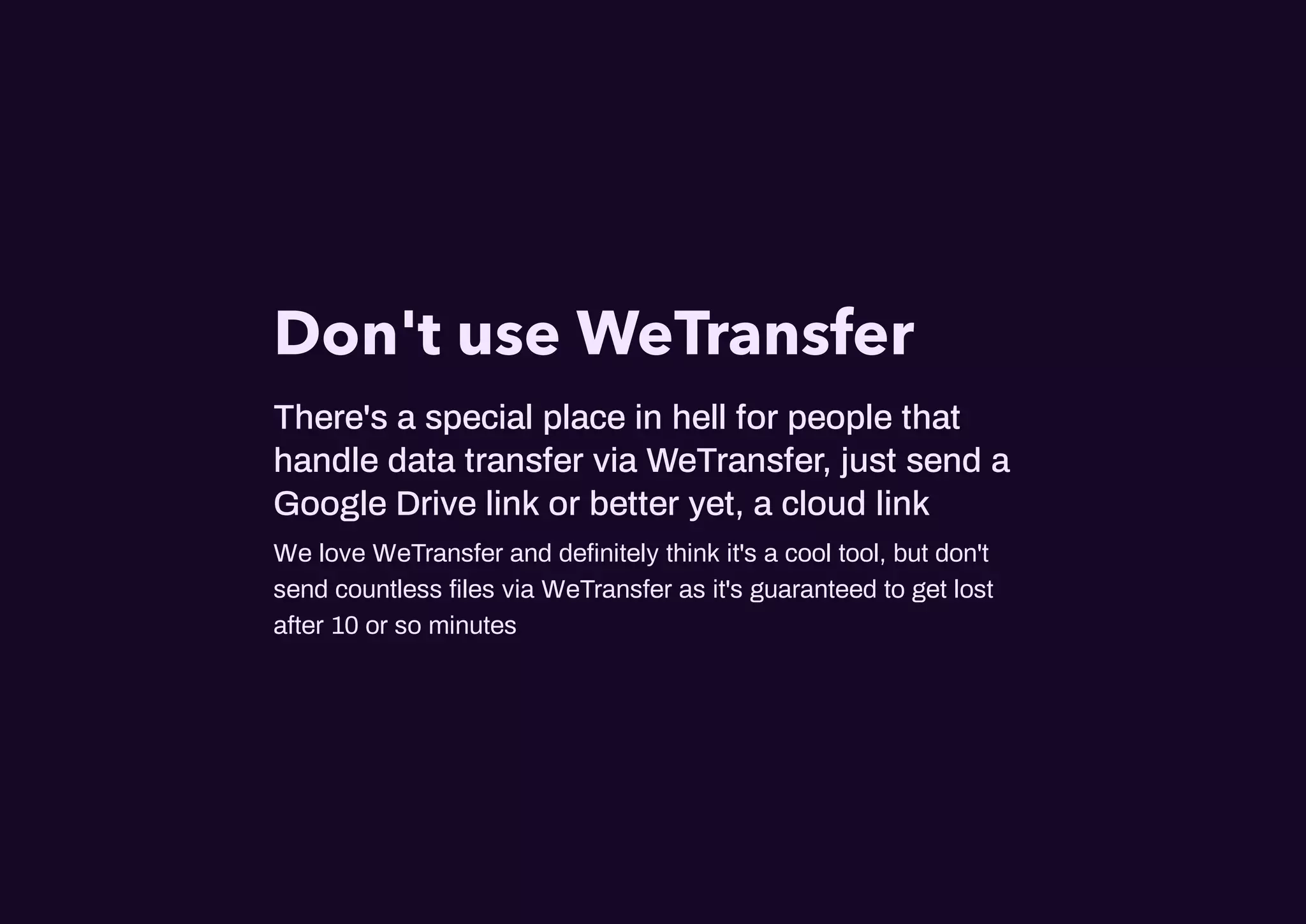Don't use WeTransfer
There's a special place in hell for people that
handle data transfer via WeTransfer, just send a
Google Drive link or better yet, a cloud link
We love WeTransfer and deﬁnitely think it's a cool tool, but don't
send countless ﬁles via WeTransfer as it's guaranteed to get lost
after 10 or so minutes
 