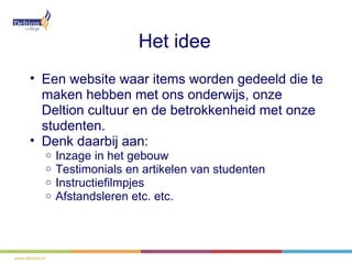 Het idee
• Een website waar items worden gedeeld die te
  maken hebben met ons onderwijs, onze
  Deltion cultuur en de betrokkenheid met onze
  studenten.
• Denk daarbij aan:
  o   Inzage in het gebouw
  o   Testimonials en artikelen van studenten
  o   Instructiefilmpjes
  o   Afstandsleren etc. etc.
 