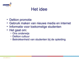 Het idee

•   Deltion promotie
•   Gebruik maken van nieuwe media en internet
•   Informatie voor toekomstige studenten
•   Het gaat om:
    o   Ons onderwijs
    o   Deltion cultuur
    o   Betrokkenheid van studenten bij de opleiding
 