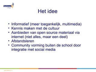 Het idee

• Informatief (meer toegankelijk, multimedia)
• Kennis maken met de cultuur
• Aanbieden van open source materiaal via
  internet (niet alles, maar een deel)
• Afstandsleren
• Community vorming buiten de school door
  integratie met social media
 