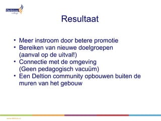 Resultaat

• Meer instroom door betere promotie
• Bereiken van nieuwe doelgroepen
  (aanval op de uitval!)
• Connectie met de omgeving
  (Geen pedagogisch vacuüm)
• Een Deltion community opbouwen buiten de
  muren van het gebouw
 