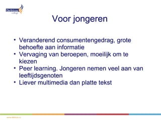 Voor jongeren

• Veranderend consumentengedrag, grote
  behoefte aan informatie
• Vervaging van beroepen, moeilijk om te
  kiezen
• Peer learning. Jongeren nemen veel aan van
  leeftijdsgenoten
• Liever multimedia dan platte tekst
 