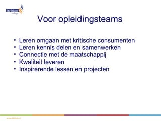 Voor opleidingsteams

•   Leren omgaan met kritische consumenten
•   Leren kennis delen en samenwerken
•   Connectie met de maatschappij
•   Kwaliteit leveren
•   Inspirerende lessen en projecten
 