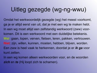Uitleg gezegde (wg-ng-wwu) Omdat het werkwoordelijk gezegde (wg) het meest voorkomt,  ga je er altijd eerst van uit, dat je met een wg te maken hebt. In een wg moet altijd een zelfstandig werkwoord (zww) voor- komen. Dit is een werkwoord met een duidelijke betekenis. Wel : gaan, lopen, verven, fietsen, leren, pakken, vertrouwen. Niet : zijn, willen, kunnen, moeten, hebben, blijven, worden. Een zww is heel vaak te herkennen, doordat je er  ik ga  voor kunt zetten. In een wg komen alleen werkwoorden voor, en de woorden  zich  en  te  (Hij loopt zich te schamen). 