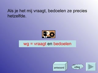 Als je het mij vraagt, bedoelen ze precies hetzelfde. uitleg antwoord wg = vraagt  en  bedoelen 