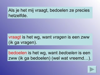 Als je het mij vraagt, bedoelen ze precies hetzelfde. vraagt  is het wg, want  vragen  is een zww (ik ga vragen). bedoelen  is het wg, want  bedoelen  is een zww (ik ga bedoelen) (wel wat vreemd…). 
