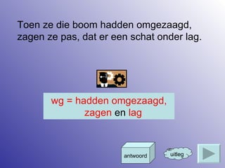 Toen ze die boom hadden omgezaagd, zagen ze pas, dat er een schat onder lag. uitleg antwoord wg = hadden omgezaagd, zagen  en  lag 