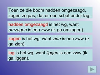 Toen ze die boom hadden omgezaagd, zagen ze pas, dat er een schat onder lag. hadden omgezaagd  is het wg, want  omzagen  is een zww (ik ga omzagen). zagen  is het wg, want  zien  is een zww (ik ga zien). lag  is het wg, want  liggen  is een zww (ik ga liggen). 