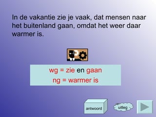 In de vakantie zie je vaak, dat mensen naar het buitenland gaan, omdat het weer daar warmer is. uitleg antwoord wg = zie  en  gaan ng = warmer is 