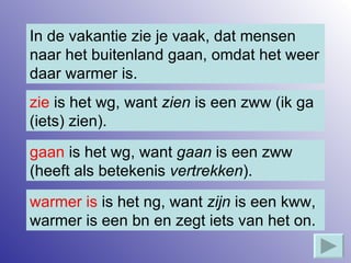 In de vakantie zie je vaak, dat mensen naar het buitenland gaan, omdat het weer daar warmer is. zie  is het wg, want  zien  is een zww (ik ga (iets) zien). gaan  is het wg, want  gaan  is een zww (heeft als betekenis  vertrekken ). warmer is  is het ng, want  zijn  is een kww, warmer is een bn en zegt iets van het on. 