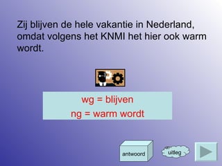Zij blijven de hele vakantie in Nederland, omdat volgens het KNMI het hier ook warm wordt. uitleg antwoord wg = blijven ng = warm wordt 