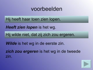 voorbeelden Hij heeft haar toen zien lopen. Heeft zien lopen  is het wg. Hij wilde niet, dat zij zich zou ergeren. Wilde  is het wg in de eerste zin. zich zou ergeren  is het wg in de tweede zin. 