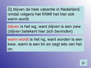 Zij blijven de hele vakantie in Nederland, omdat volgens het KNMI het hier ook warm wordt. blijven  is het wg, want  blijven  is een zww ( blijven  betekent hier zich  bevinden ). warm wordt  is het ng, want  worden  is een kww, warm is een bn en zegt iets van het on. 