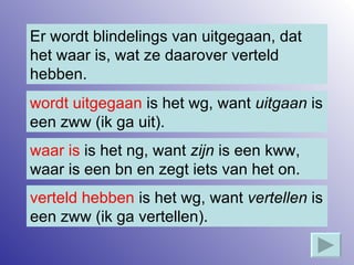 Er wordt blindelings van uitgegaan, dat het waar is, wat ze daarover verteld hebben. wordt uitgegaan  is het wg, want  uitgaan  is een zww (ik ga uit). verteld hebben  is het wg, want  vertellen  is een zww (ik ga vertellen). waar is  is het ng, want  zijn  is een kww, waar is een bn en zegt iets van het on. 