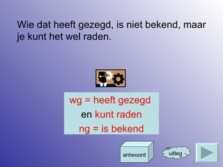 Wie dat heeft gezegd, is niet bekend, maar je kunt het wel raden. uitleg antwoord wg = heeft gezegd  en  kunt raden ng = is bekend 