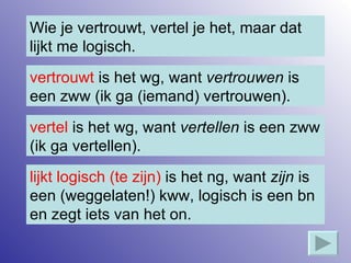 Wie je vertrouwt, vertel je het, maar dat lijkt me logisch. vertrouwt  is het wg, want  vertrouwen  is een zww (ik ga (iemand) vertrouwen). vertel  is het wg, want  vertellen  is een zww (ik ga vertellen). lijkt logisch (te zijn)  is het ng, want  zijn  is een (weggelaten!) kww, logisch is een bn en zegt iets van het on. 