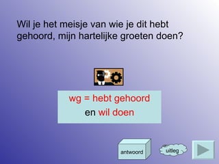 Wil je het meisje van wie je dit hebt gehoord, mijn hartelijke groeten doen? uitleg antwoord wg = hebt gehoord en  wil doen 