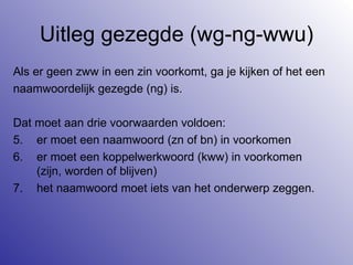 Uitleg gezegde (wg-ng-wwu) Als er geen zww in een zin voorkomt, ga je kijken of het een  naamwoordelijk gezegde (ng) is.  Dat moet aan drie voorwaarden voldoen: er moet een naamwoord (zn of bn) in voorkomen er moet een koppelwerkwoord (kww) in voorkomen (zijn, worden of blijven) het naamwoord moet iets van het onderwerp zeggen. 