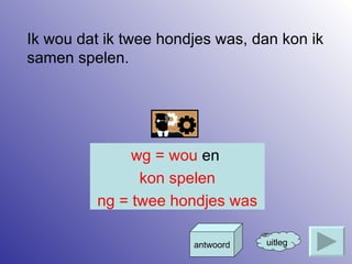 Ik wou dat ik twee hondjes was, dan kon ik samen spelen. uitleg antwoord wg = wou  en   kon spelen ng = twee hondjes was 