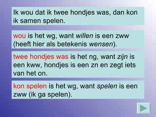 Ik wou dat ik twee hondjes was, dan kon ik samen spelen. wou  is het wg, want  willen  is een zww (heeft hier als betekenis  wensen ). kon spelen  is het wg, want  spelen  is een zww (ik ga spelen). twee hondjes was  is het ng, want  zijn  is een kww, hondjes is een zn en zegt iets van het on. 