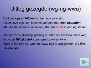 Uitleg gezegde (wg-ng-wwu) De kww  zijn  en  blijven  kunnen ook zww zijn. Als ze zww zijn, kun je ze vervangen door  zich bevinden . Met die betekenis kunnen ze natuurlijk  nooit  in een ng staan! Als een zin al duidelijk genoeg is, laten we het kww soms weg. In de zin  Hij lijkt ziek  staan geen zww en kww.  Toch is het een ng, want het kww  zijn  is weggelaten:  Hij lijkt  ziek te zijn . 