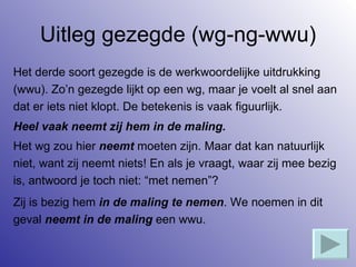 Uitleg gezegde (wg-ng-wwu) Het derde soort gezegde is de werkwoordelijke uitdrukking  (wwu). Zo’n gezegde lijkt op een wg, maar je voelt al snel aan  dat er iets niet klopt. De betekenis is vaak figuurlijk. Heel vaak neemt zij hem in de maling. Het wg zou hier  neemt  moeten zijn. Maar dat kan natuurlijk  niet, want zij neemt niets! En als je vraagt, waar zij mee bezig  is, antwoord je toch niet: “met nemen”? Zij is bezig hem  in   de maling te nemen . We noemen in dit  geval  neemt in de maling  een wwu. 