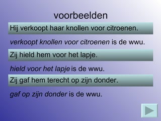 voorbeelden Hij verkoopt haar knollen voor citroenen. verkoopt knollen voor citroenen  is de wwu. Zij hield hem voor het lapje. hield voor het lapje   is de wwu. gaf op zijn donder  is de wwu. Zij gaf hem terecht op zijn donder. 