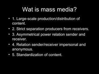 Wat is mass media? 1. Large-scale production/distribution of content. 2. Strict separation producers from receivers. 3. Asymmetrical power relation sender and receiver. 4. Relation sender/receiver impersonal and anonymous. 5. Standardization of content. 