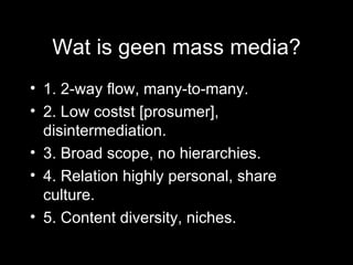 Wat is geen mass media? 1. 2-way flow, many-to-many. 2. Low costst [prosumer], disintermediation. 3. Broad scope, no hierarchies. 4. Relation highly personal, share culture. 5. Content diversity, niches.  