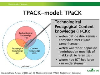 TPACK-model: TPaCKTechnologicalPedagogical Content knowledge (TPCK):Weten dat de drie kennis-domeinen met elkaar samenhangen.Weten waardoor bepaalde leerinhouden moeilijk of makkelijk te leren zijn.Weten hoe ICT het leren kan ondersteunen.Brummelhuis, A. ten. (2010). Nr. 26 Maak kennis met TPACK. Zoetermeer: Kennisnet