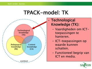 TPACK-model: TKTechnologicalKnowledge (TK):Vaardigheden om ICT-toepassingen te hanteren.ICT-toepassingenop waarde kunnen schatten.Functioneel begrip van ICT en media.
