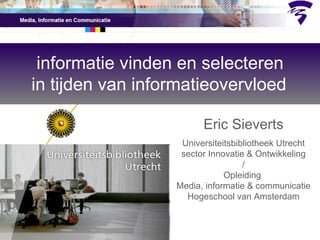 informatie vinden en selecteren in tijden van informatieovervloed   Eric Sieverts Universiteitsbibliotheek Utrecht sector Innovatie & Ontwikkeling / Opleiding  Media, informatie & communicatie Hogeschool van Amsterdam 