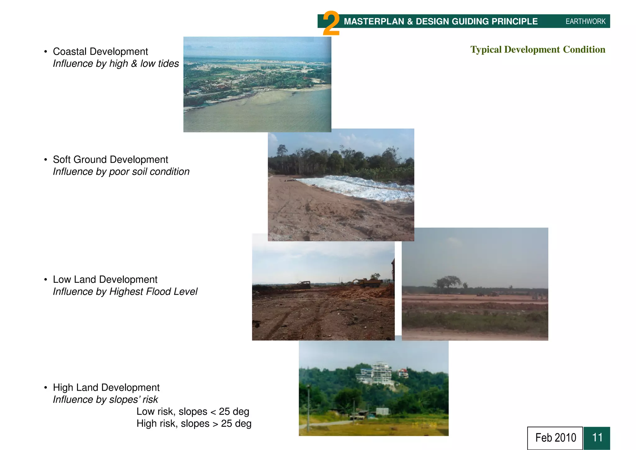 2   MASTERPLAN & DESIGN GUIDING PRINCIPLE       EARTHWORK



• Coastal Development                                                         Typical Development Condition
  Influence by high & low tides




• Soft Ground Development
  Influence by poor soil condition




• Low Land Development
  Influence by Highest Flood Level




• High Land Development
  Influence by slopes’ risk
                     Low risk, slopes < 25 deg
    11               High risk, slopes > 25 deg                                                 11
                                                                                           Feb 2010     11
 