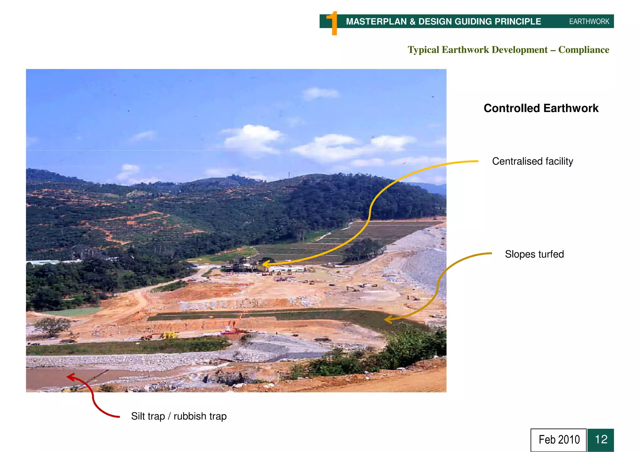 1   MASTERPLAN & DESIGN GUIDING PRINCIPLE          EARTHWORK


                                          Typical Earthwork Development – Compliance




                                                         Controlled Earthwork



                                                           Centralised facility




                                                              Slopes turfed




Silt trap / rubbish trap

                                                                      Feb 2010     12
 