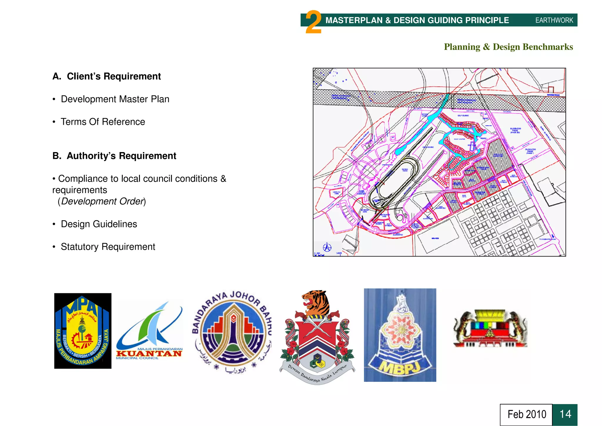 2   MASTERPLAN & DESIGN GUIDING PRINCIPLE     EARTHWORK


                                                                        Planning & Design Benchmarks


A. Client’s Requirement

• Development Master Plan

• Terms Of Reference


B. Authority’s Requirement

• Compliance to local council conditions &
requirements
  (Development Order)

• Design Guidelines

• Statutory Requirement




 2
 14
                                                                                     Feb 2010   14
 
