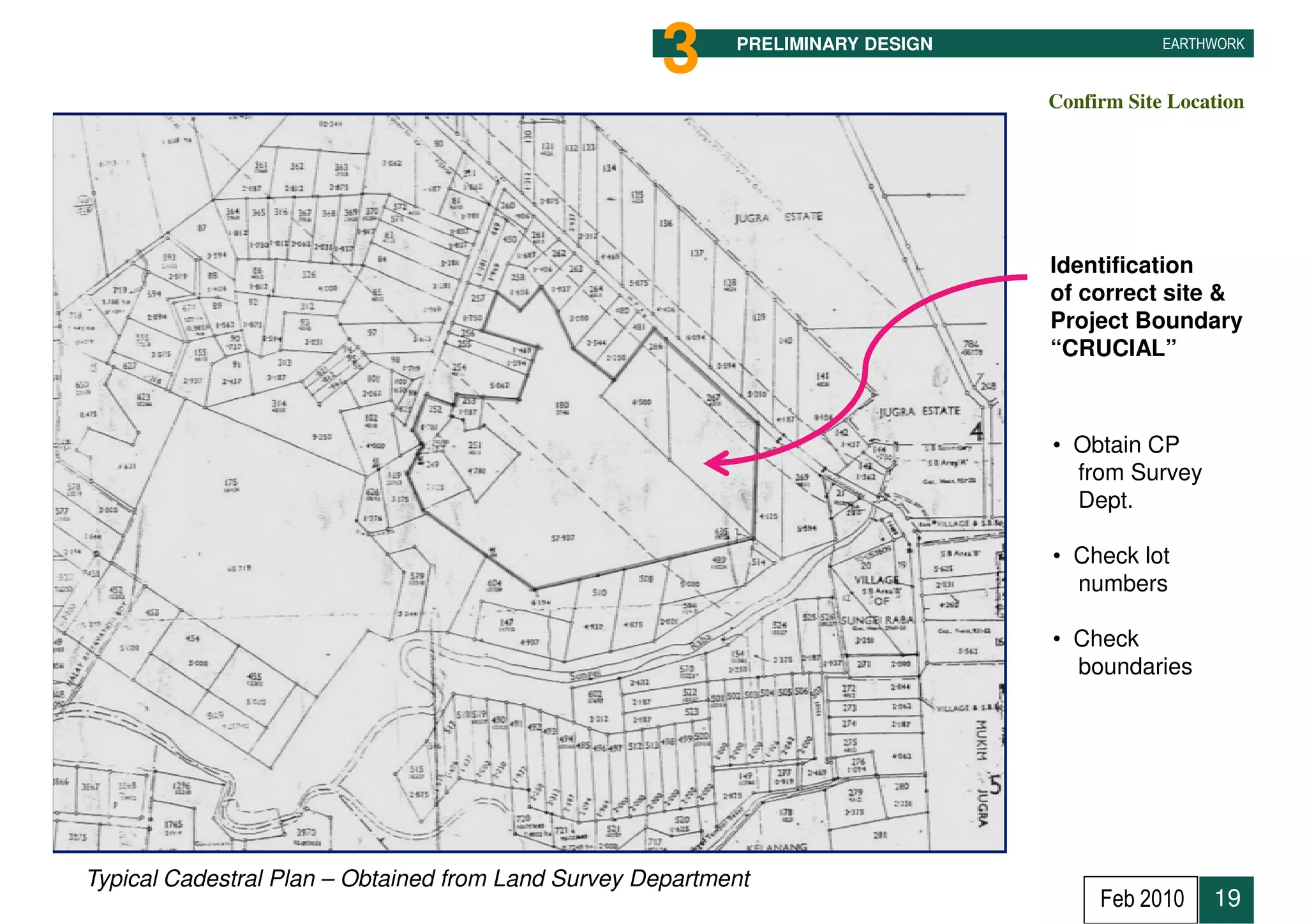 3     PRELIMINARY DESIGN               EARTHWORK


                                                                                Confirm Site Location




                                                                                Identification
                                                                                of correct site &
                                                                                Project Boundary
                                                                                “CRUCIAL”



                                                                                • Obtain CP
                                                                                  from Survey
                                                                                  Dept.

                                                                                • Check lot
                                                                                  numbers

                                                                                • Check
                                                                                  boundaries




Typical Cadestral Plan – Obtained from Land Survey Department
                                                                                     Feb 2010    19
 