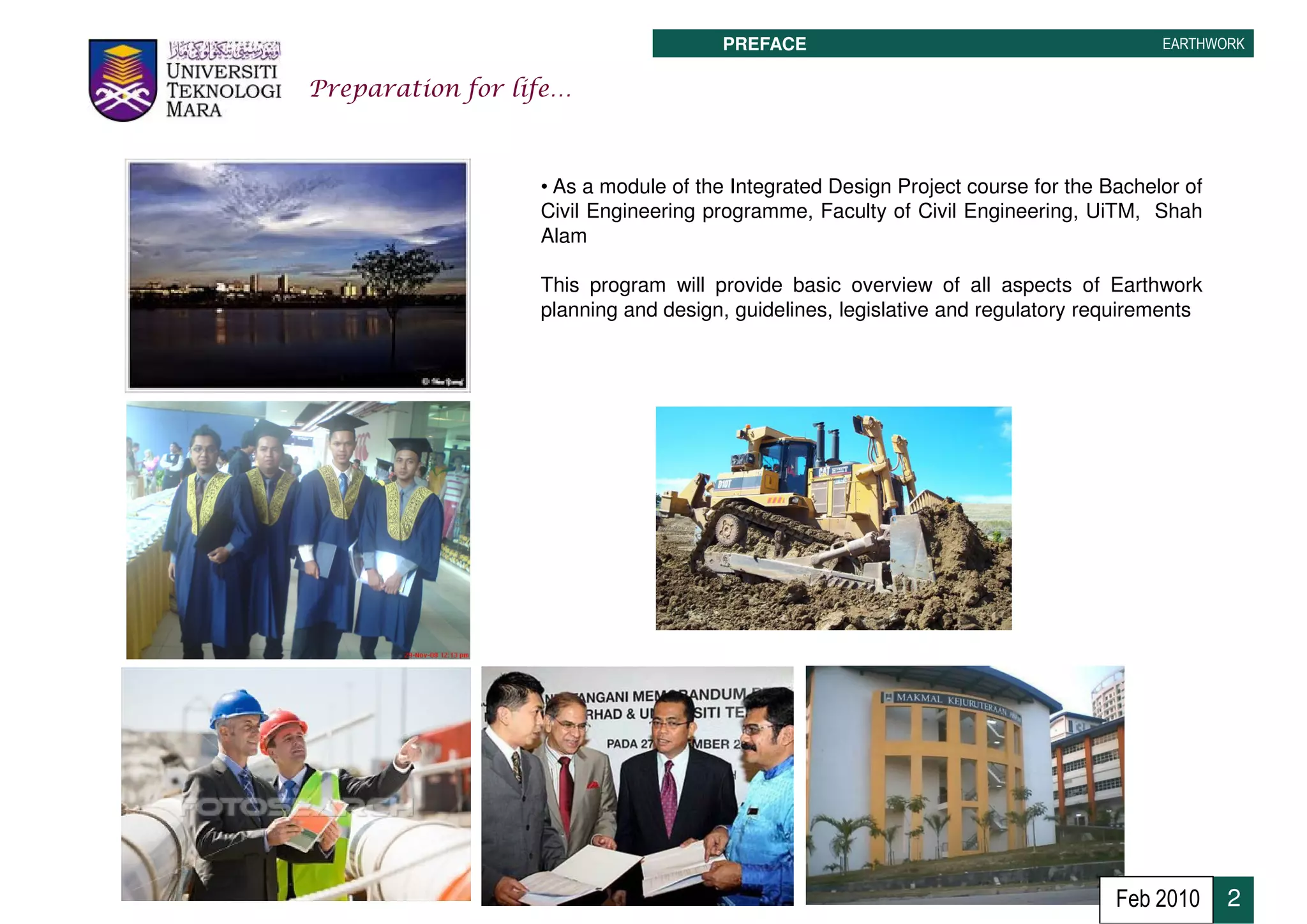 PREFACE                                         EARTHWORK


Preparation for life…



                  • As a module of the Integrated Design Project course for the Bachelor of
                  Civil Engineering programme, Faculty of Civil Engineering, UiTM, Shah
                  Alam

                  This program will provide basic overview of all aspects of Earthwork
                  planning and design, guidelines, legislative and regulatory requirements




                                                                                 Feb 2010     2
 