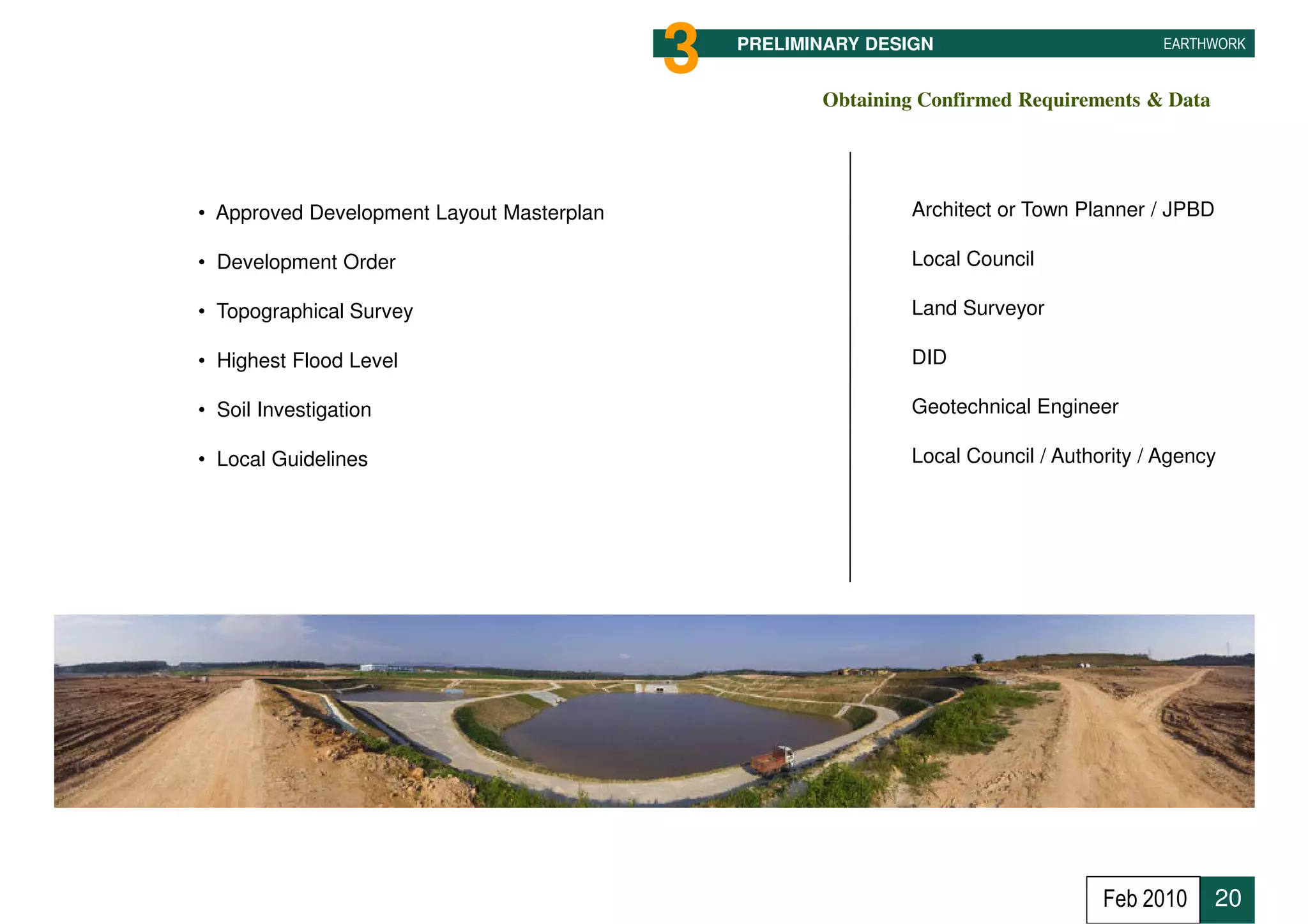 3   PRELIMINARY DESIGN                         EARTHWORK


                                                      Obtaining Confirmed Requirements & Data




• Approved Development Layout Masterplan                      Architect or Town Planner / JPBD

• Development Order                                           Local Council

• Topographical Survey                                        Land Surveyor

• Highest Flood Level                                         DID

• Soil Investigation                                          Geotechnical Engineer

• Local Guidelines                                            Local Council / Authority / Agency




                                                                                   Feb 2010      20
 