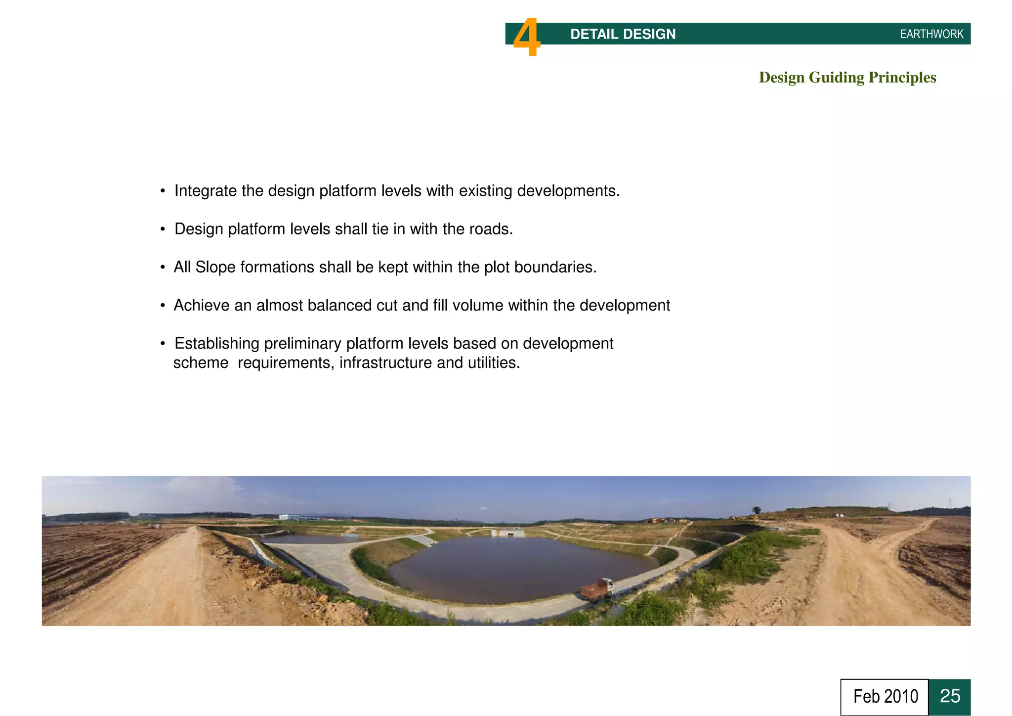 4       DETAIL DESIGN                                EARTHWORK


                                                                                     Design Guiding Principles




• Integrate the design platform levels with existing developments.

• Design platform levels shall tie in with the roads.

• All Slope formations shall be kept within the plot boundaries.

• Achieve an almost balanced cut and fill volume within the development

• Establishing preliminary platform levels based on development
  scheme requirements, infrastructure and utilities.                    Sg. Balok at Coastal Road




                                                                                                    Feb 2010     25
 