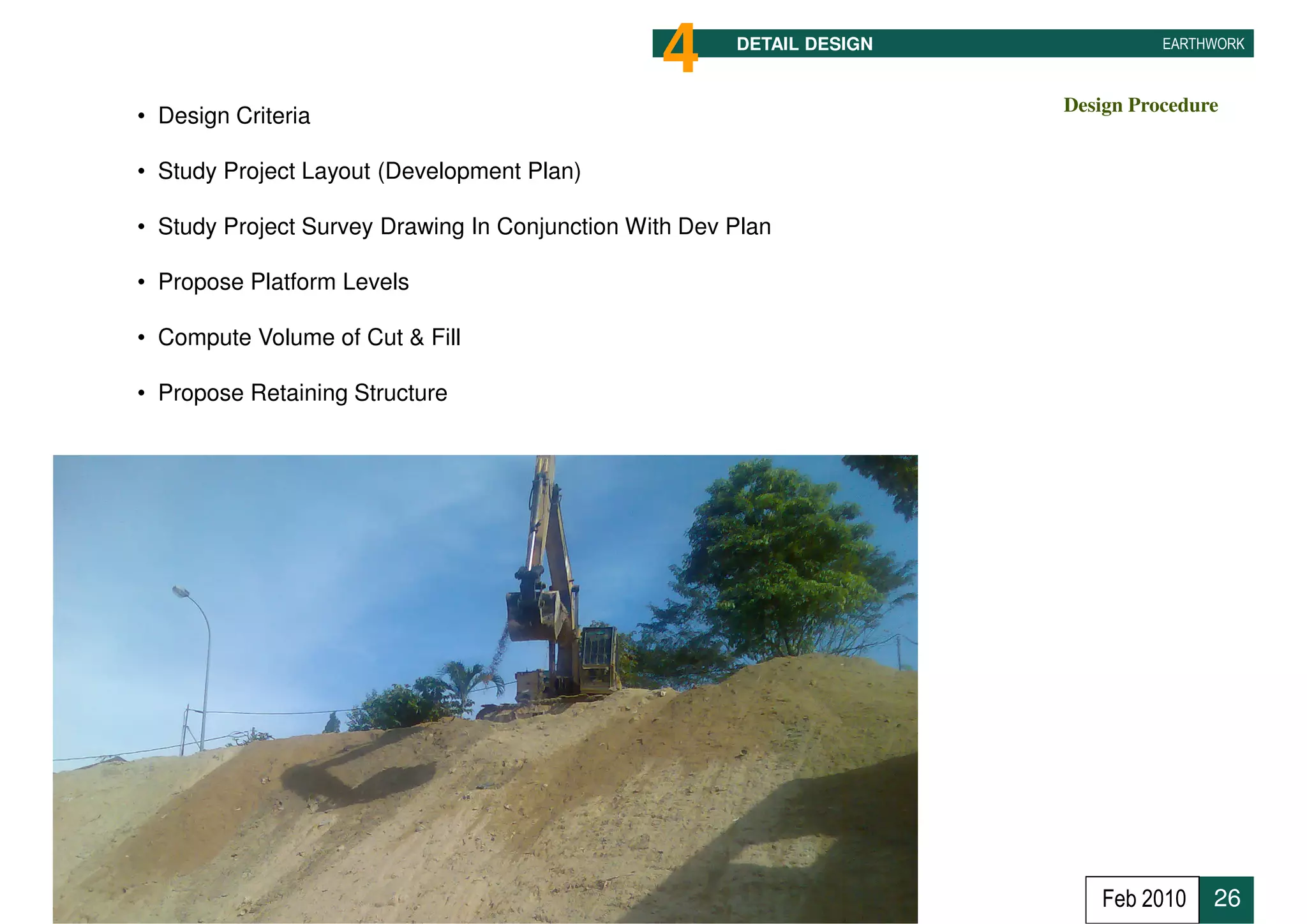 4      DETAIL DESIGN             EARTHWORK



                                                                       Design Procedure
• Design Criteria

• Study Project Layout (Development Plan)

• Study Project Survey Drawing In Conjunction With Dev Plan

• Propose Platform Levels

• Compute Volume of Cut & Fill

• Propose Retaining Structure




                                                                          Feb 2010    26
 