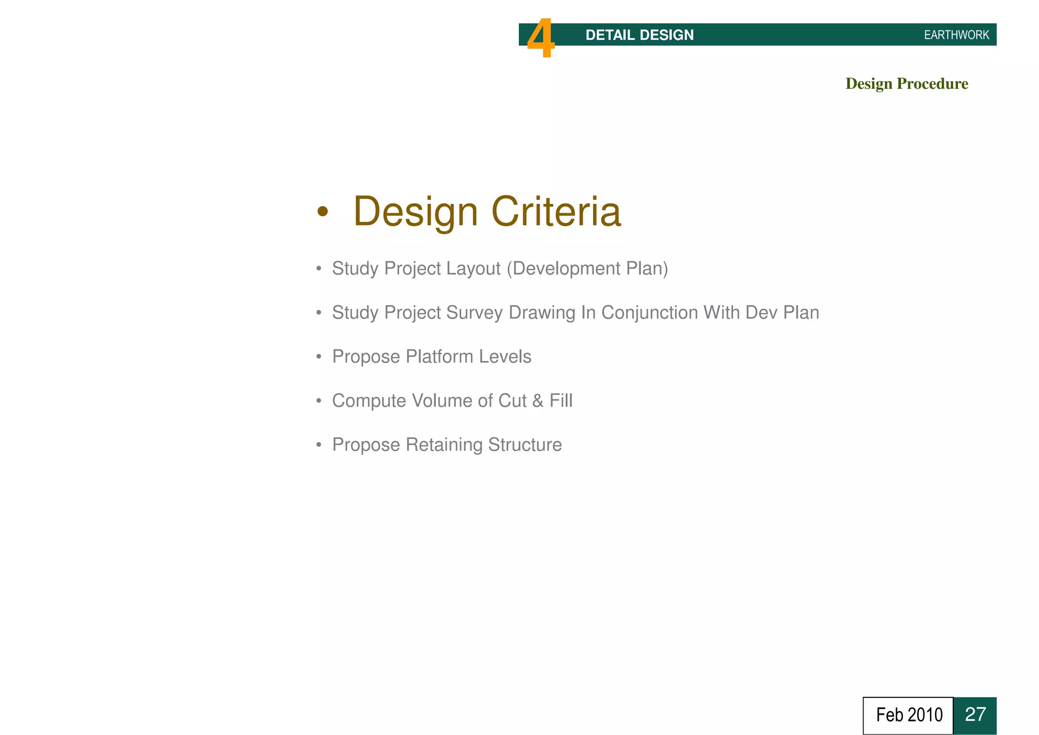 4        DETAIL DESIGN                          EARTHWORK



                                                              Design Procedure




• Design Criteria
• Study Project Layout (Development Plan)

• Study Project Survey Drawing In Conjunction With Dev Plan

• Propose Platform Levels

• Compute Volume of Cut & Fill

• Propose Retaining Structure




                                                                 Feb 2010    27
 