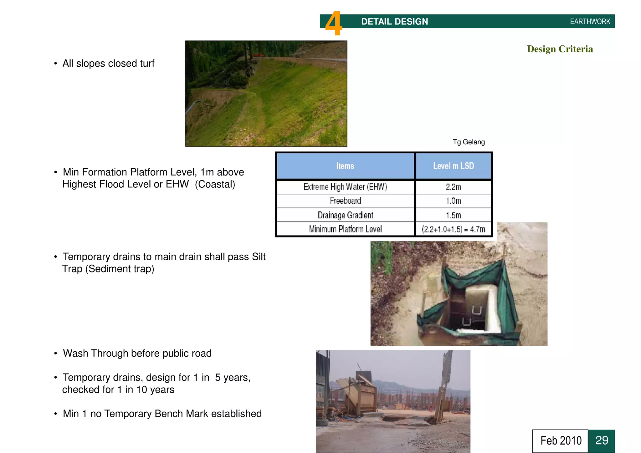 4   DETAIL DESIGN                                    EARTHWORK


                                                                                               Design Criteria
• All slopes closed turf




                                                                          Tg Gelang



• Min Formation Platform Level, 1m above
  Highest Flood Level or EHW (Coastal)



                                                                   Sg. Balok at Coastal Road


• Temporary drains to main drain shall pass Silt
  Trap (Sediment trap)




• Wash Through before public road

• Temporary drains, design for 1 in 5 years,
  checked for 1 in 10 years

• Min 1 no Temporary Bench Mark established

                                                                                                  Feb 2010       29
 