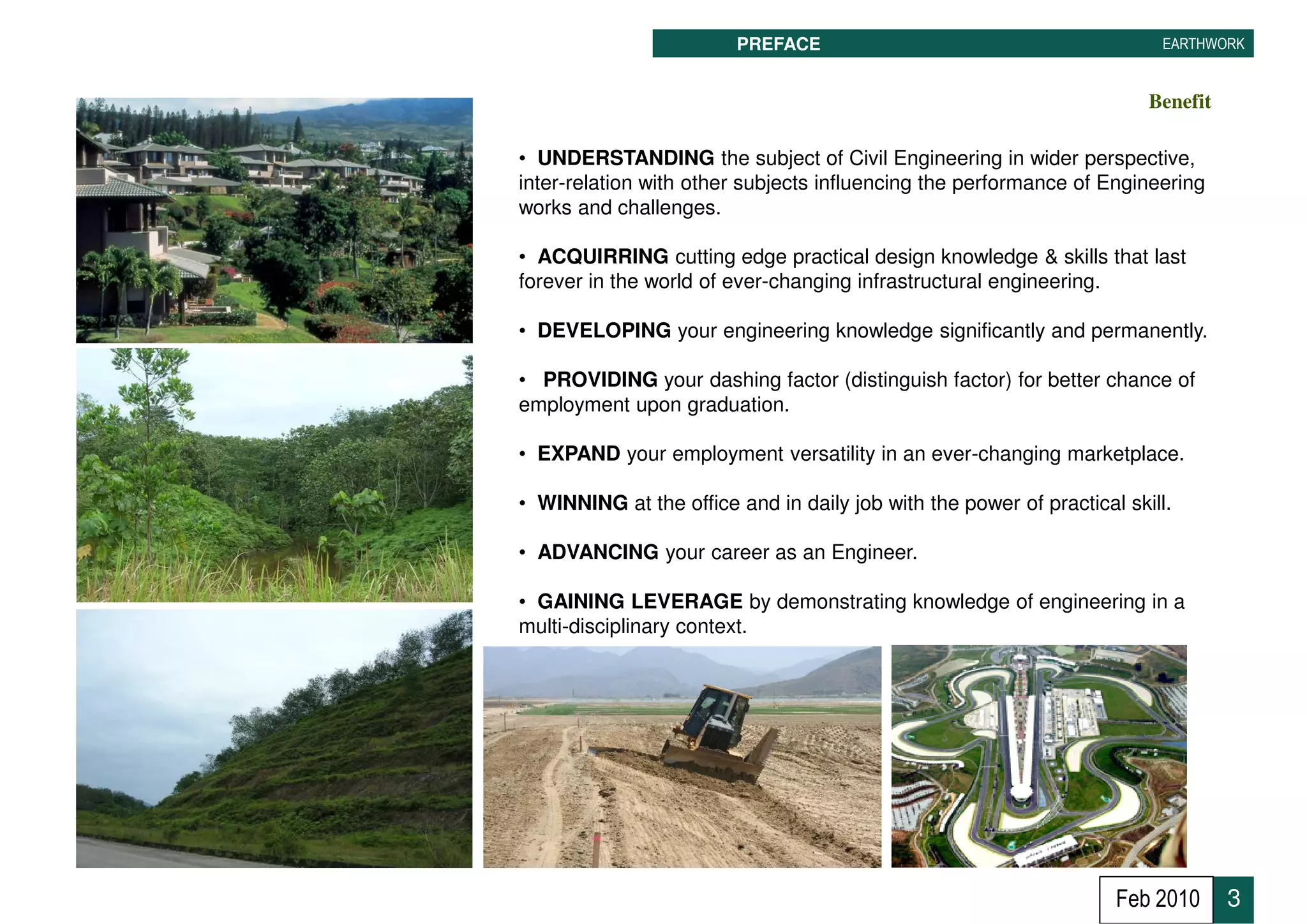 PREFACE                                          EARTHWORK


                                                                        Benefit

• UNDERSTANDING the subject of Civil Engineering in wider perspective,
inter-relation with other subjects influencing the performance of Engineering
works and challenges.

• ACQUIRRING cutting edge practical design knowledge & skills that last
forever in the world of ever-changing infrastructural engineering.

• DEVELOPING your engineering knowledge significantly and permanently.

• PROVIDING your dashing factor (distinguish factor) for better chance of
employment upon graduation.

• EXPAND your employment versatility in an ever-changing marketplace.

• WINNING at the office and in daily job with the power of practical skill.

• ADVANCING your career as an Engineer.

• GAINING LEVERAGE by demonstrating knowledge of engineering in a
multi-disciplinary context.




                                                                    Feb 2010      3
 