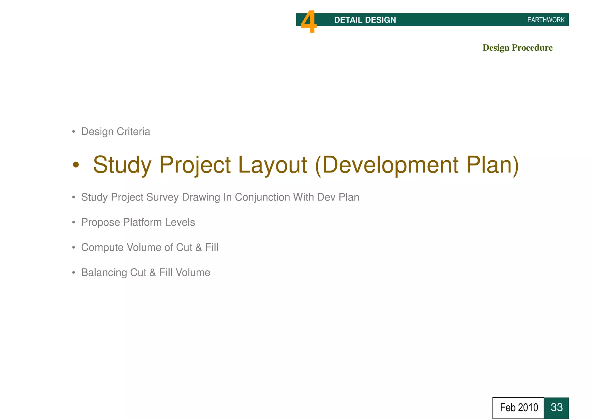 4      DETAIL DESIGN             EARTHWORK



                                                                     Design Procedure




• Design Criteria


• Study Project Layout (Development Plan)
• Study Project Survey Drawing In Conjunction With Dev Plan

• Propose Platform Levels

• Compute Volume of Cut & Fill

• Balancing Cut & Fill Volume




                                                                        Feb 2010    33
 