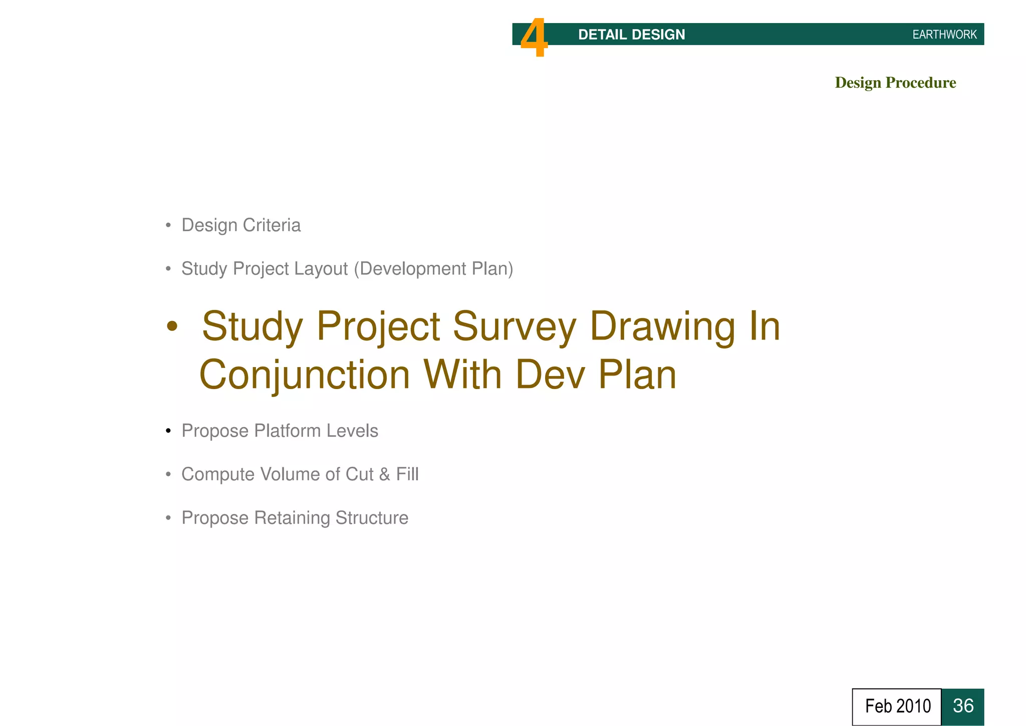 4   DETAIL DESIGN             EARTHWORK



                                                                Design Procedure




• Design Criteria

• Study Project Layout (Development Plan)


• Study Project Survey Drawing In
  Conjunction With Dev Plan
• Propose Platform Levels

• Compute Volume of Cut & Fill

• Propose Retaining Structure




                                                                   Feb 2010    36
 